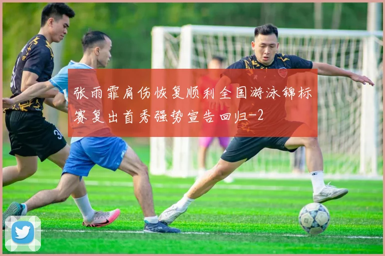 张雨霏肩伤恢复顺利全国游泳锦标赛复出首秀强势宣告回归