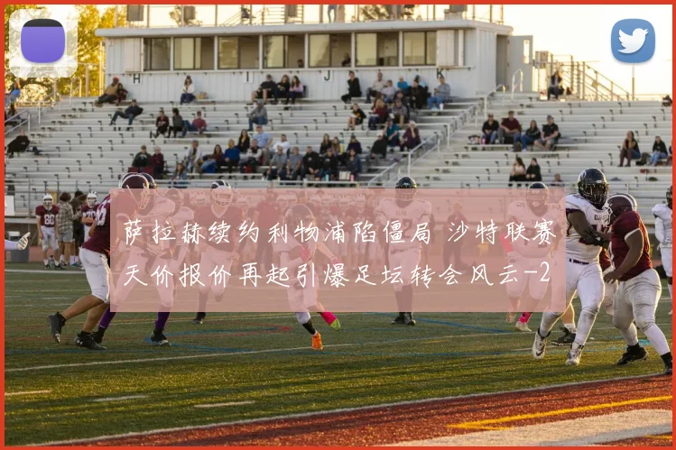萨拉赫续约利物浦陷僵局 沙特联赛天价报价再起引爆足坛转会风云
