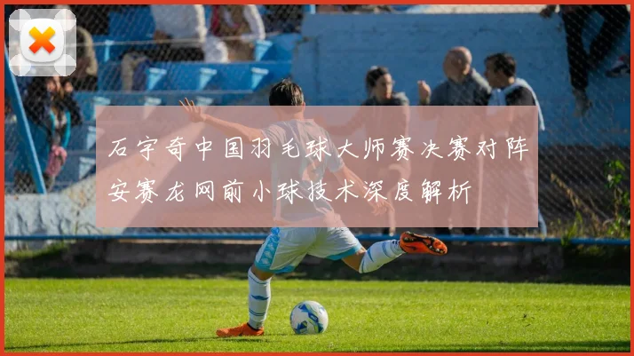 石宇奇中国羽毛球大师赛决赛对阵安赛龙网前小球技术深度解析