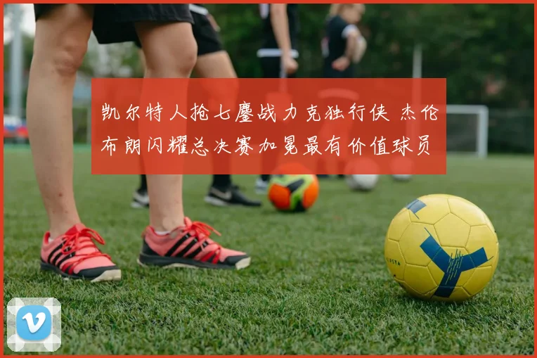 凯尔特人抢七鏖战力克独行侠 杰伦布朗闪耀总决赛加冕最有价值球员