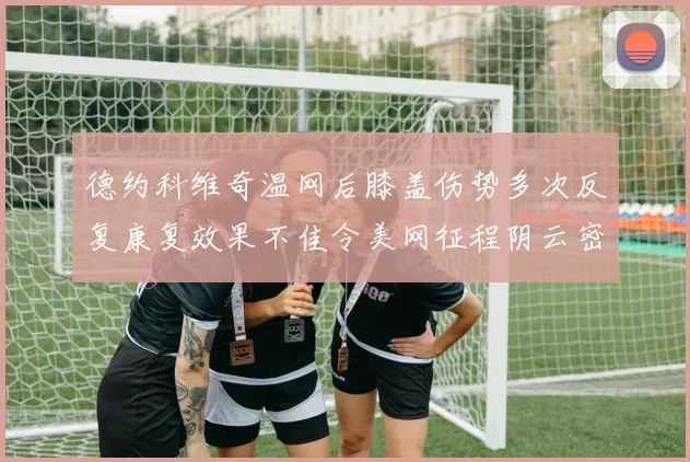 德约科维奇温网后膝盖伤势多次反复康复效果不佳令美网征程阴云密布前景堪忧