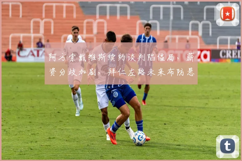 阿方索戴维斯续约谈判陷僵局，薪资分歧加剧，拜仁左路未来布防悬念丛生