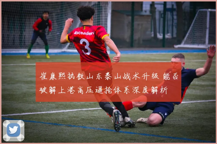 崔康熙执教山东泰山战术升级 能否破解上港高压逼抢体系深度解析