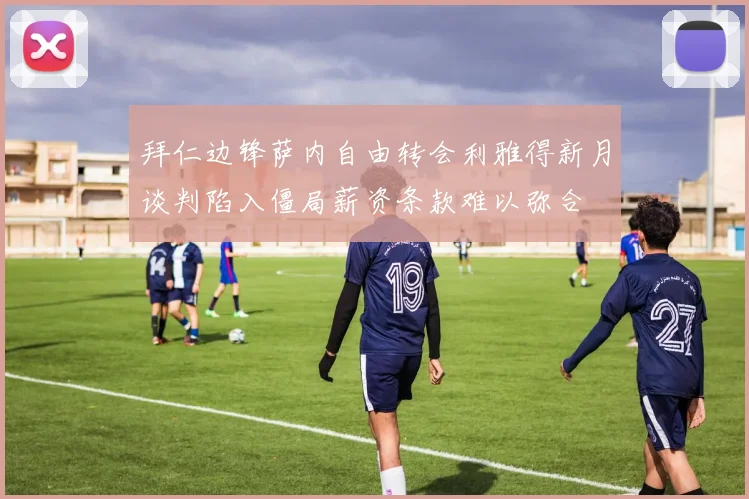 拜仁边锋萨内自由转会利雅得新月谈判陷入僵局薪资条款难以弥合