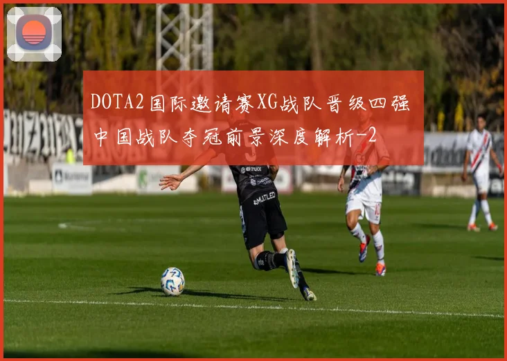 DOTA2国际邀请赛XG战队晋级四强 中国战队夺冠前景深度解析