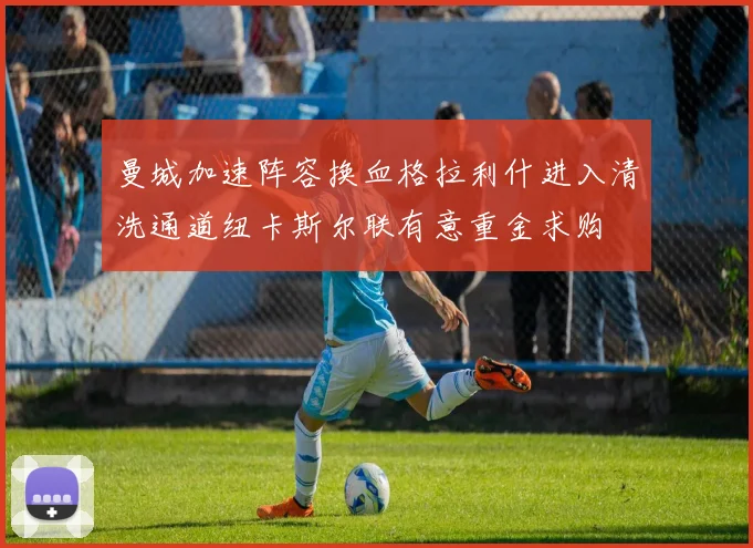 曼城加速阵容换血格拉利什进入清洗通道纽卡斯尔联有意重金求购
