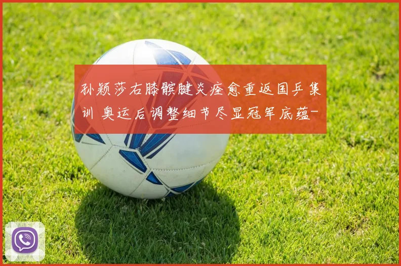 孙颖莎右膝髌腱炎痊愈重返国乒集训 奥运后调整细节尽显冠军底蕴