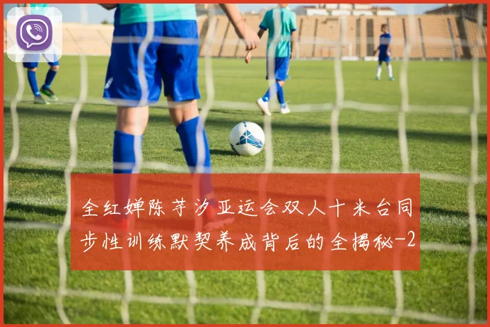 全红婵陈芋汐亚运会双人十米台同步性训练默契养成背后的全揭秘