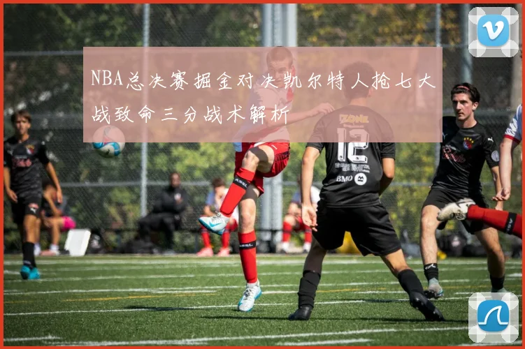 NBA总决赛掘金对决凯尔特人抢七大战致命三分战术解析