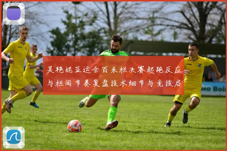 吴艳妮亚运会百米栏决赛起跑反应与栏间节奏复盘技术细节与竞技启示