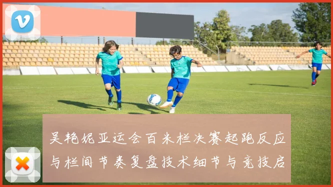 吴艳妮亚运会百米栏决赛起跑反应与栏间节奏复盘技术细节与竞技启示