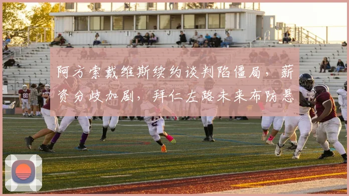 阿方索戴维斯续约谈判陷僵局，薪资分歧加剧，拜仁左路未来布防悬念丛生