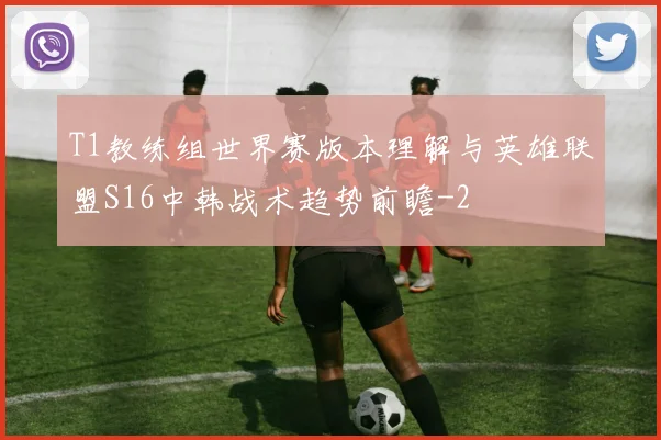 T1教练组世界赛版本理解与英雄联盟S16中韩战术趋势前瞻