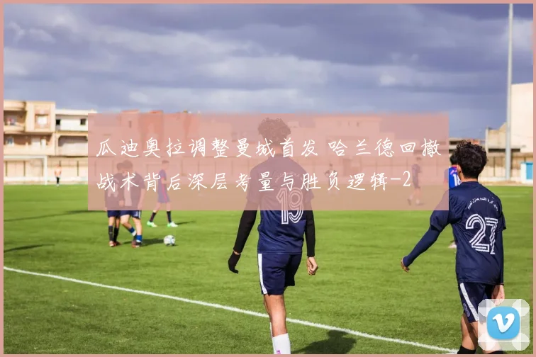 瓜迪奥拉调整曼城首发 哈兰德回撤战术背后深层考量与胜负逻辑