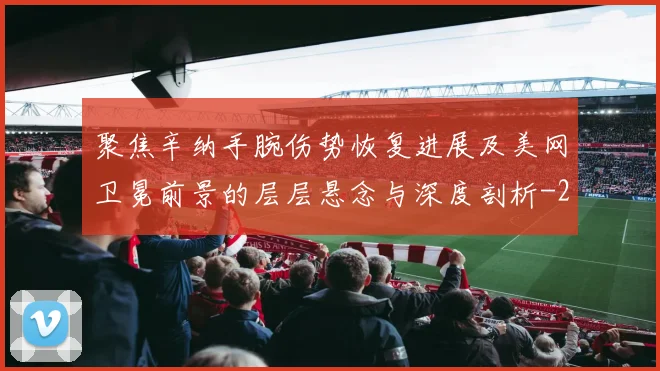 聚焦辛纳手腕伤势恢复进展及美网卫冕前景的层层悬念与深度剖析