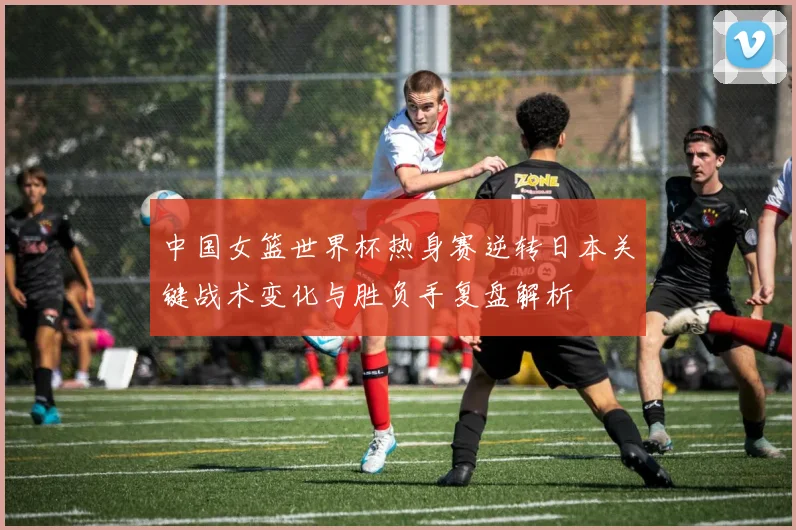 中国女篮世界杯热身赛逆转日本关键战术变化与胜负手复盘解析