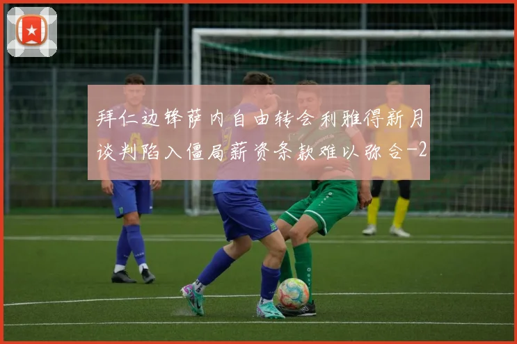 拜仁边锋萨内自由转会利雅得新月谈判陷入僵局薪资条款难以弥合