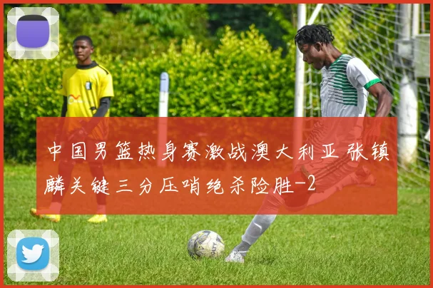 中国男篮热身赛激战澳大利亚 张镇麟关键三分压哨绝杀险胜