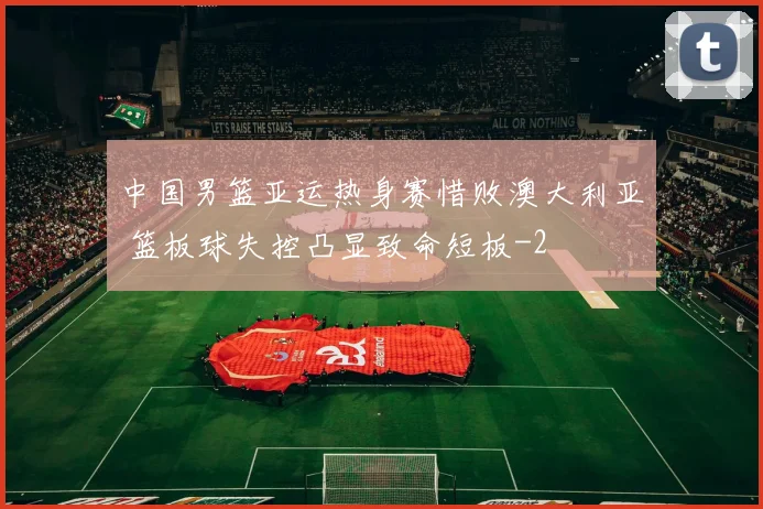 中国男篮亚运热身赛惜败澳大利亚 篮板球失控凸显致命短板