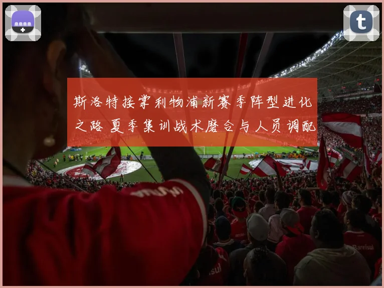 斯洛特接掌利物浦新赛季阵型进化之路 夏季集训战术磨合与人员调配深度观察