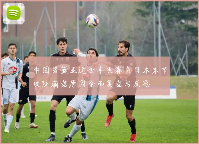 中国男篮亚运会半决赛负日本末节攻防崩盘原因全面复盘与反思