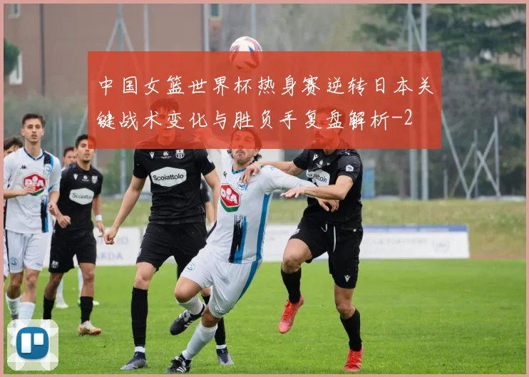 中国女篮世界杯热身赛逆转日本关键战术变化与胜负手复盘解析