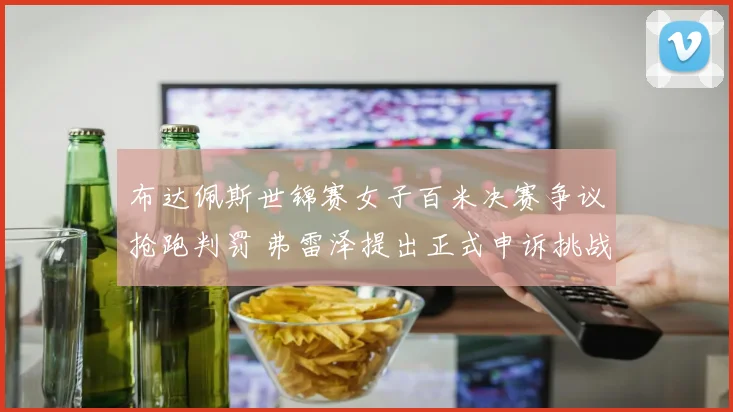 布达佩斯世锦赛女子百米决赛争议抢跑判罚 弗雷泽提出正式申诉挑战国际田联