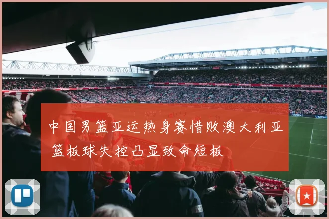 中国男篮亚运热身赛惜败澳大利亚 篮板球失控凸显致命短板