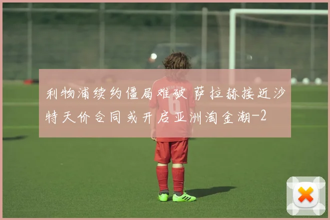 利物浦续约僵局难破 萨拉赫接近沙特天价合同或开启亚洲淘金潮