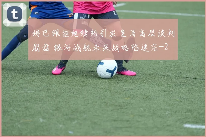 姆巴佩拒绝续约引发皇马高层谈判崩盘 银河战舰未来战略陷迷茫