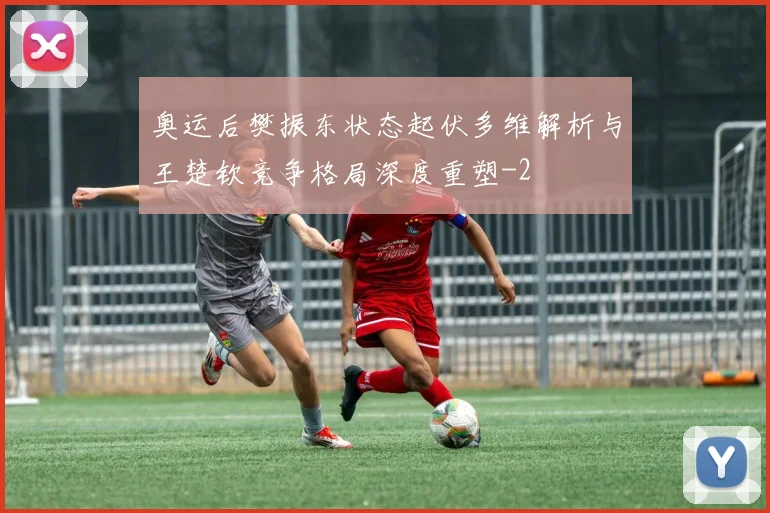 奥运后樊振东状态起伏多维解析与王楚钦竞争格局深度重塑