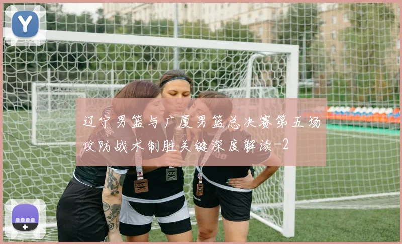 辽宁男篮与广厦男篮总决赛第五场攻防战术制胜关键深度解读