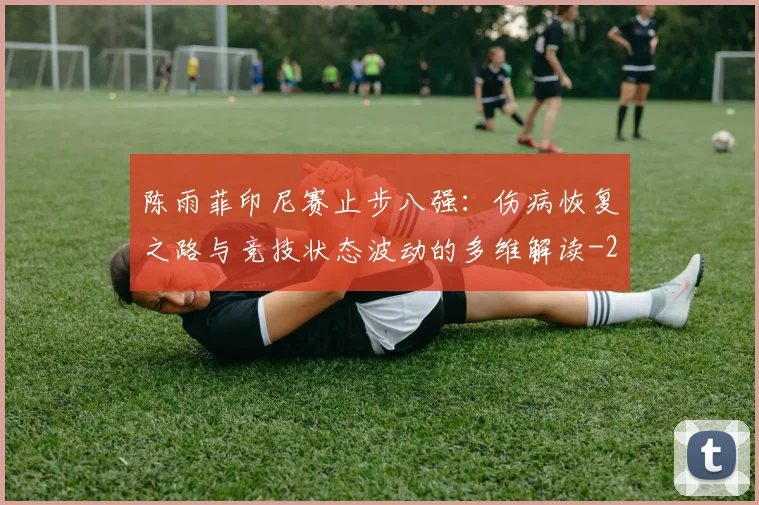 陈雨菲印尼赛止步八强：伤病恢复之路与竞技状态波动的多维解读