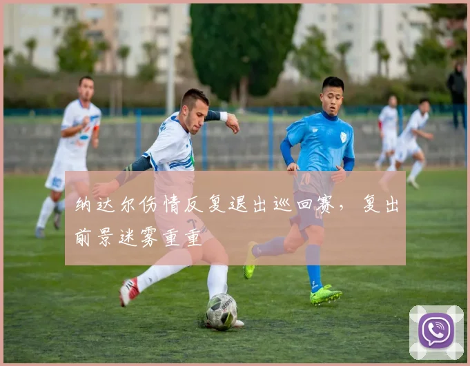 纳达尔伤情反复退出巡回赛，复出前景迷雾重重