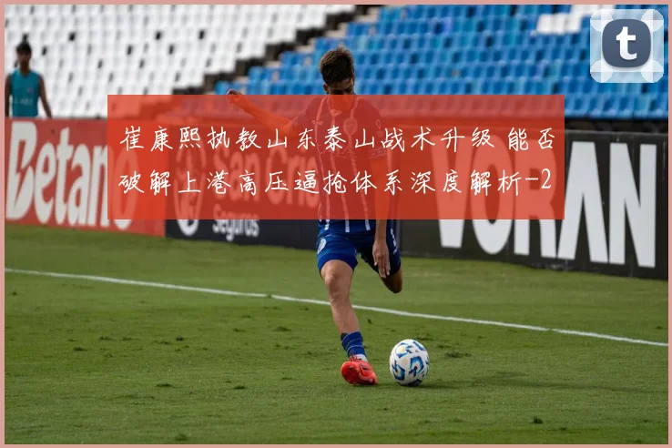 崔康熙执教山东泰山战术升级 能否破解上港高压逼抢体系深度解析