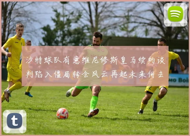 沙特球队有意维尼修斯皇马续约谈判陷入僵局转会风云再起未来何去何从