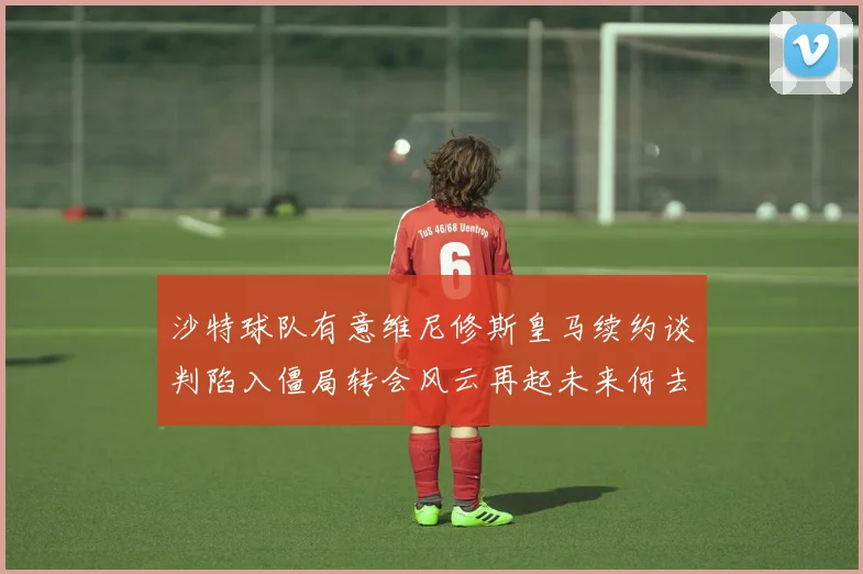 沙特球队有意维尼修斯皇马续约谈判陷入僵局转会风云再起未来何去何从