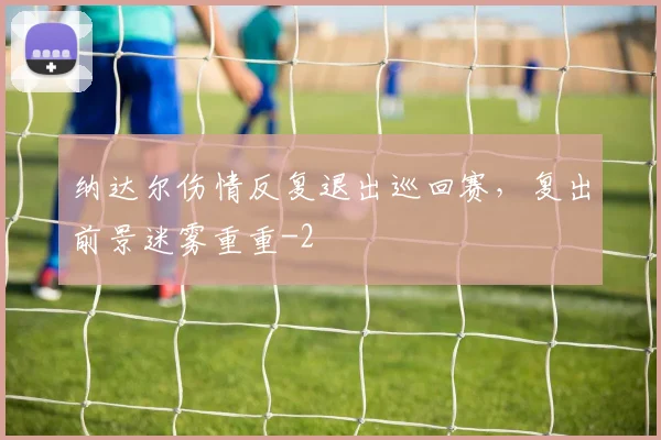 纳达尔伤情反复退出巡回赛，复出前景迷雾重重