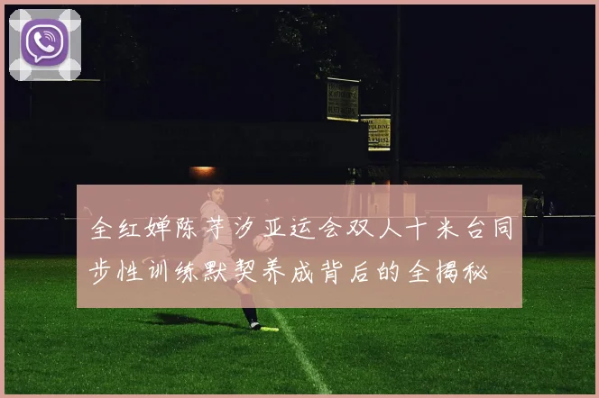 全红婵陈芋汐亚运会双人十米台同步性训练默契养成背后的全揭秘