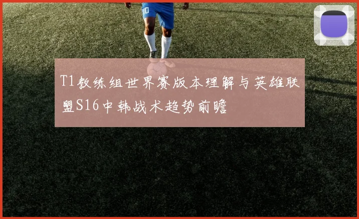 T1教练组世界赛版本理解与英雄联盟S16中韩战术趋势前瞻