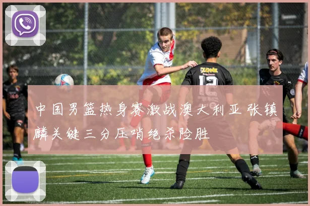 中国男篮热身赛激战澳大利亚 张镇麟关键三分压哨绝杀险胜