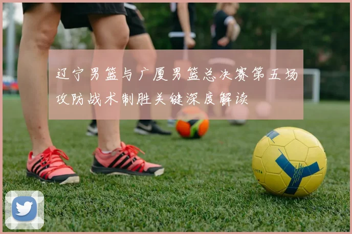 辽宁男篮与广厦男篮总决赛第五场攻防战术制胜关键深度解读