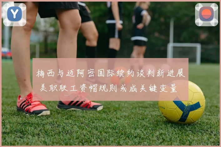 梅西与迈阿密国际续约谈判新进展 美职联工资帽规则或成关键变量