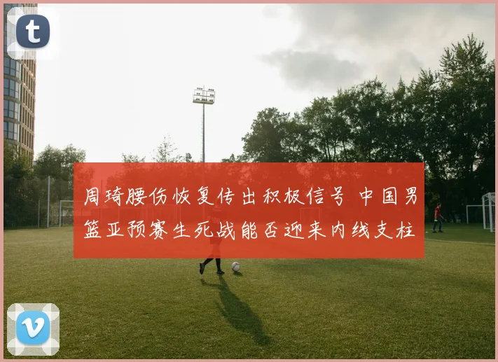 周琦腰伤恢复传出积极信号 中国男篮亚预赛生死战能否迎来内线支柱