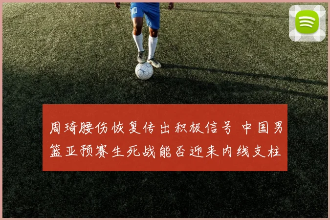 周琦腰伤恢复传出积极信号 中国男篮亚预赛生死战能否迎来内线支柱