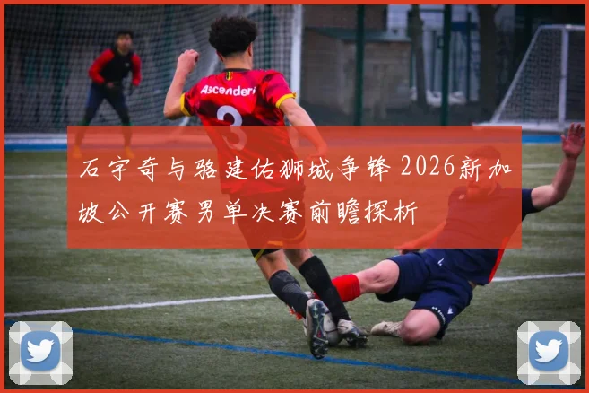 石宇奇与骆建佑狮城争锋 2026新加坡公开赛男单决赛前瞻探析