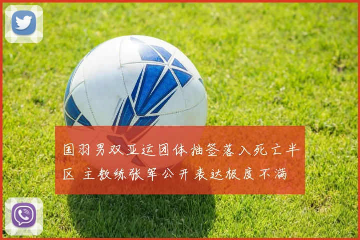 国羽男双亚运团体抽签落入死亡半区 主教练张军公开表达极度不满