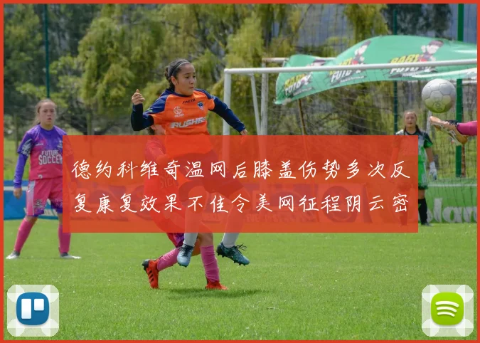 德约科维奇温网后膝盖伤势多次反复康复效果不佳令美网征程阴云密布前景堪忧