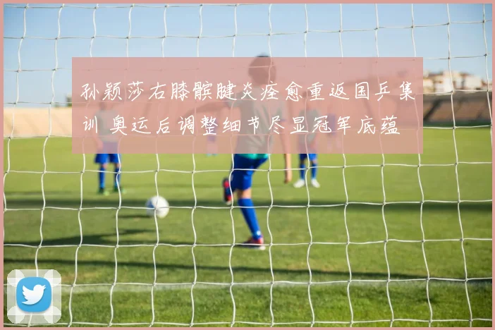 孙颖莎右膝髌腱炎痊愈重返国乒集训 奥运后调整细节尽显冠军底蕴