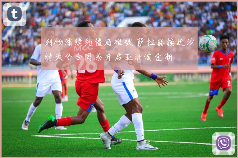 利物浦续约僵局难破 萨拉赫接近沙特天价合同或开启亚洲淘金潮
